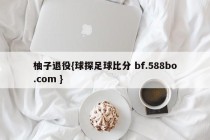 柚子退役{球探足球比分 bf.588bo.com }