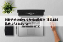 托特纳姆热刺VS埃弗顿前瞻预测{球探足球比分 bf.588bo.com }