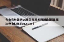 布鲁克林篮网vs奥兰多魔术预测{球探足球比分 bf.588bo.com }