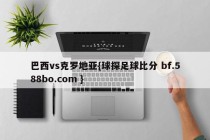 巴西vs克罗地亚{球探足球比分 bf.588bo.com }