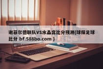 谢菲尔德联队VS水晶宫比分预测{球探足球比分 bf.588bo.com }