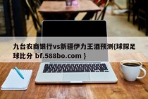 九台农商银行vs新疆伊力王酒预测{球探足球比分 bf.588bo.com }