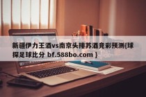 新疆伊力王酒vs南京头排苏酒竞彩预测{球探足球比分 bf.588bo.com }