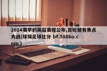 2024赛季的英超赛程公布,首轮就有焦点大战{球探足球比分 bf.588bo.com }