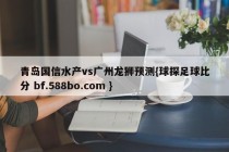 青岛国信水产vs广州龙狮预测{球探足球比分 bf.588bo.com }