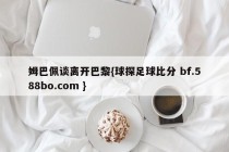 姆巴佩谈离开巴黎{球探足球比分 bf.588bo.com }