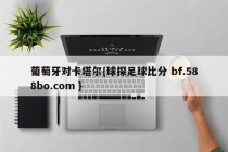 葡萄牙对卡塔尔{球探足球比分 bf.588bo.com }